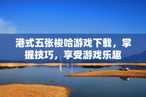 港式五张梭哈游戏下载，掌握技巧，享受游戏乐趣