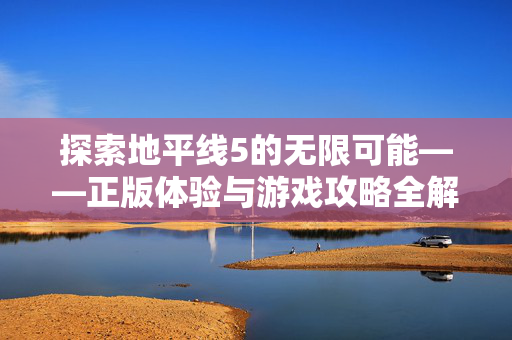 探索地平线5的无限可能——正版体验与游戏攻略全解析