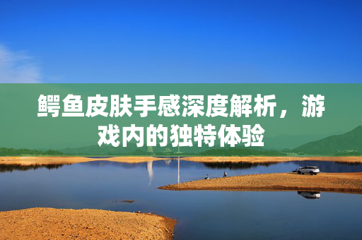 鳄鱼皮肤手感深度解析，游戏内的独特体验