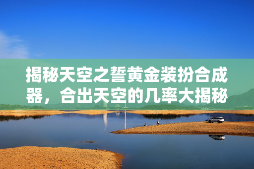 揭秘天空之誓黄金装扮合成器,合出天空的几率大揭秘 揭秘天空之誓黄金装扮合成器,合出天空的几率大揭秘
