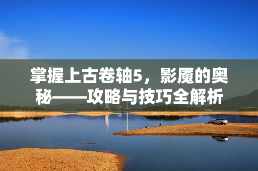 掌握上古卷轴5，影魇的奥秘——攻略与技巧全解析
