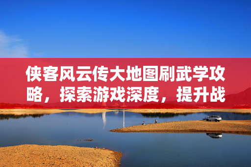 侠客风云传大地图刷武学攻略，探索游戏深度，提升战斗实力！