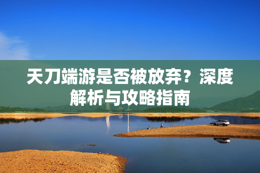 天刀端游是否被放弃?深度解析与攻略指南 天刀端游是否被放弃?深度解析与攻略指南