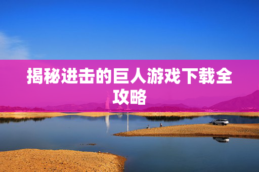 揭秘进击的巨人游戏下载全攻略 揭秘进击的巨人游戏下载全攻略