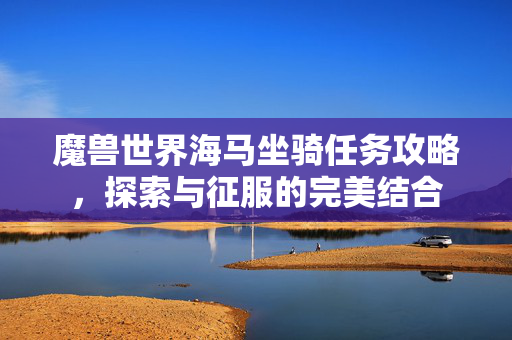 魔兽世界海马坐骑任务攻略，探索与征服的完美结合