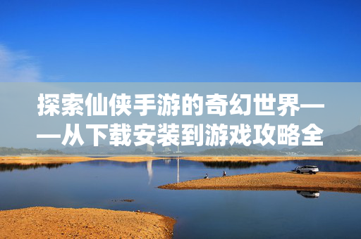 探索仙侠手游的奇幻世界——从下载安装到游戏攻略全攻略 探索仙侠手游的奇幻世界——从下载安装到游戏攻略全攻略