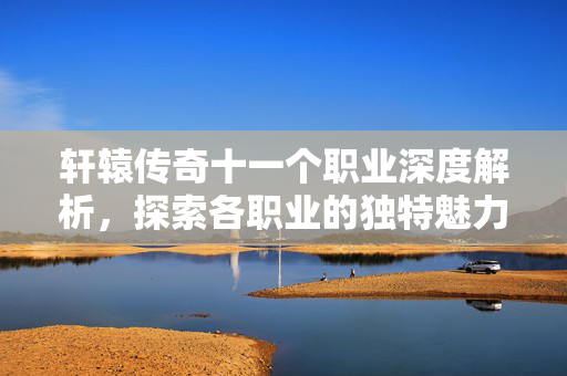 轩辕传奇十一个职业深度解析，探索各职业的独特魅力与战斗策略