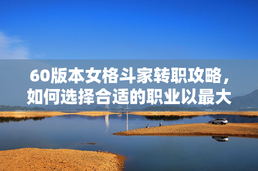 60版本女格斗家转职攻略，如何选择合适的职业以最大化你的游戏体验