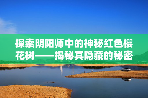 探索阴阳师中的神秘红色樱花树——揭秘其隐藏的秘密与奖励