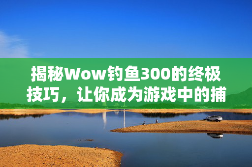 揭秘Wow钓鱼300的终极技巧,让你成为游戏中的捕鱼高手! 揭秘Wow钓鱼300的终极技巧,让你成为游戏中的捕鱼高手!