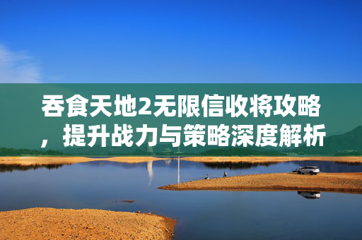 吞食天地2无限信收将攻略，提升战力与策略深度解析