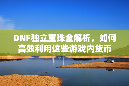 DNF独立宝珠全解析,如何高效利用这些游戏内货币 DNF独立宝珠全解析,如何高效利用这些游戏内货币