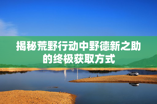 揭秘荒野行动中野德新之助的终极获取方式 揭秘荒野行动中野德新之助的终极获取方式