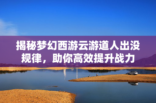 揭秘梦幻西游云游道人出没规律,助你高效提升战力 揭秘梦幻西游云游道人出没规律,助你高效提升战力