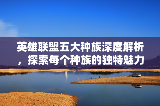 英雄联盟五大种族深度解析,探索每个种族的独特魅力与策略 英雄联盟五大种族深度解析,探索每个种族的独特魅力与策略