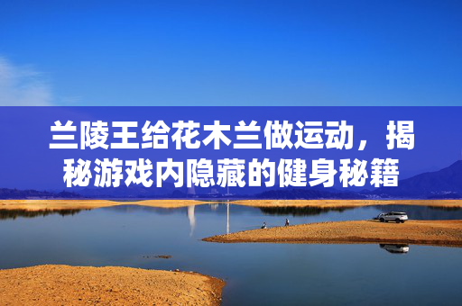 兰陵王给花木兰做运动,揭秘游戏内隐藏的健身秘籍 兰陵王给花木兰做运动,揭秘游戏内隐藏的健身秘籍
