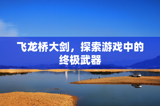 飞龙桥大剑,探索游戏中的终极武器 飞龙桥大剑,探索游戏中的终极武器
