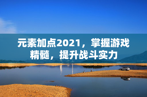 元素加点2021，掌握游戏精髓，提升战斗实力