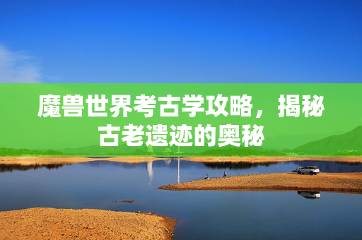 魔兽世界考古学攻略，揭秘古老遗迹的奥秘