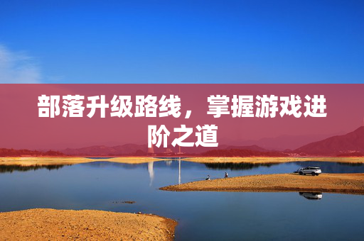 部落升级路线,掌握游戏进阶之道 部落升级路线,掌握游戏进阶之道