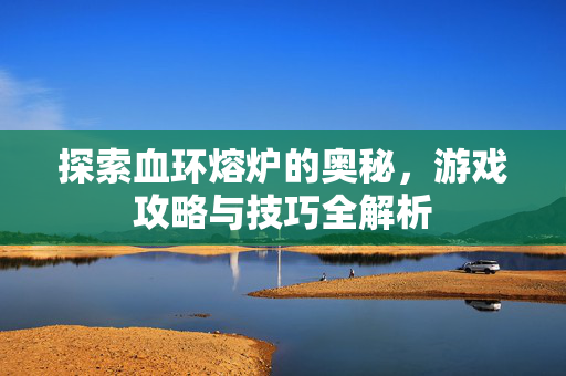 探索血环熔炉的奥秘，游戏攻略与技巧全解析