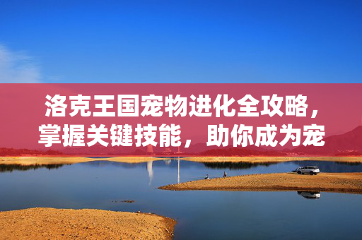 洛克王国宠物进化全攻略，掌握关键技能，助你成为宠物大师