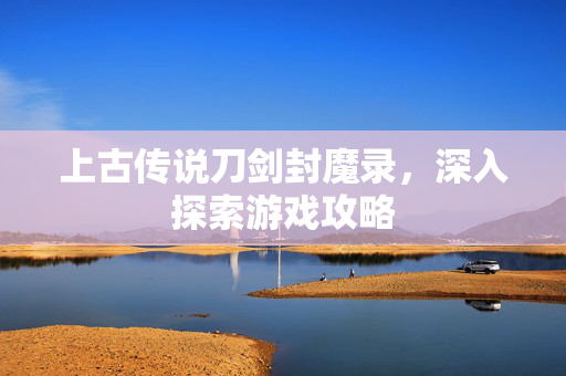 上古传说刀剑封魔录,深入探索游戏攻略 上古传说刀剑封魔录,深入探索游戏攻略