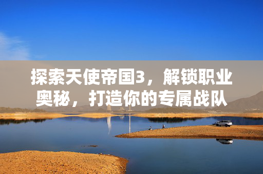 探索天使帝国3，解锁职业奥秘，打造你的专属战队