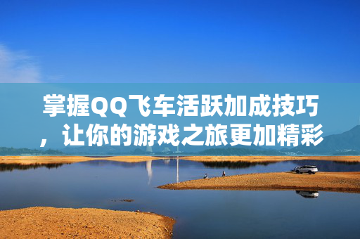 掌握QQ飞车活跃加成技巧，让你的游戏之旅更加精彩！
