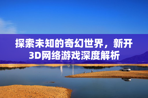 探索未知的奇幻世界，新开3D网络游戏深度解析