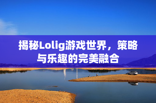 揭秘Lolig游戏世界，策略与乐趣的完美融合