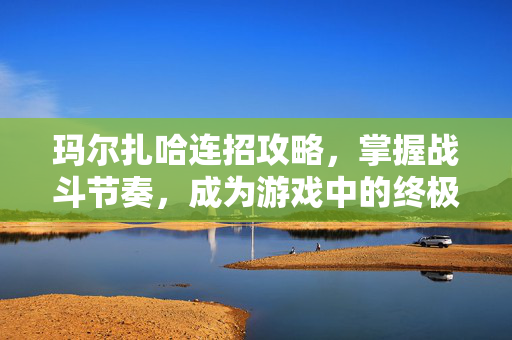 玛尔扎哈连招攻略，掌握战斗节奏，成为游戏中的终极战士