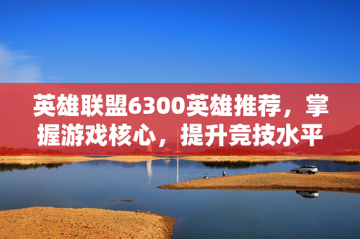 英雄联盟6300英雄推荐，掌握游戏核心，提升竞技水平