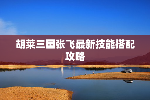 胡莱三国张飞最新技能搭配攻略 胡莱三国张飞最新技能搭配攻略