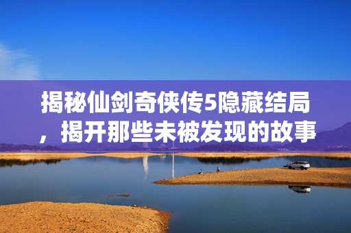 揭秘仙剑奇侠传5隐藏结局，揭开那些未被发现的故事