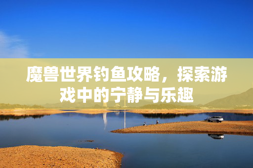 魔兽世界钓鱼攻略,探索游戏中的宁静与乐趣 魔兽世界钓鱼攻略,探索游戏中的宁静与乐趣