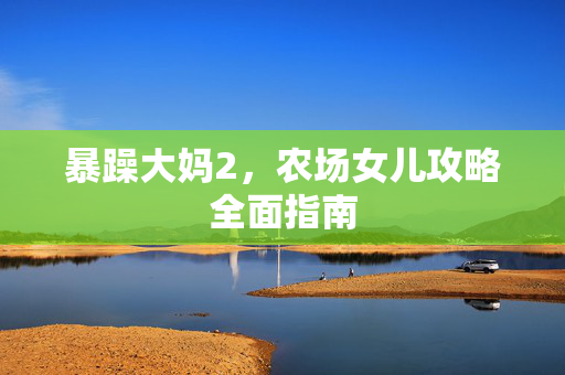 暴躁大妈2,农场女儿攻略全面指南 暴躁大妈2,农场女儿攻略全面指南
