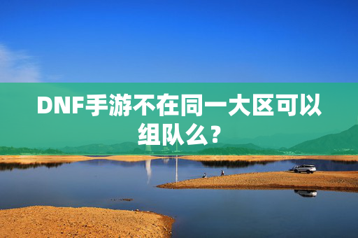 DNF手游不在同一大区可以组队么？