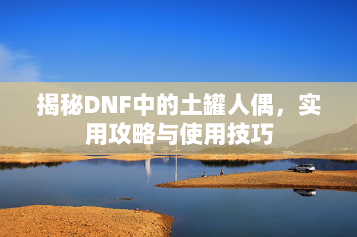 揭秘DNF中的土罐人偶,实用攻略与使用技巧 揭秘DNF中的土罐人偶,实用攻略与使用技巧