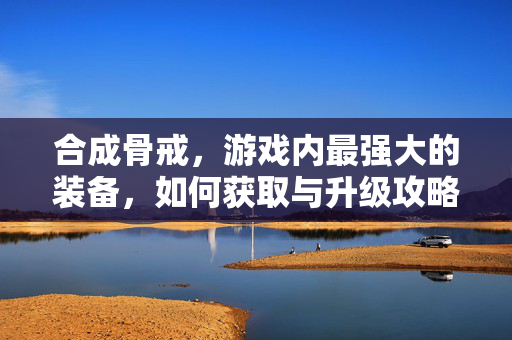 合成骨戒，游戏内最强大的装备，如何获取与升级攻略