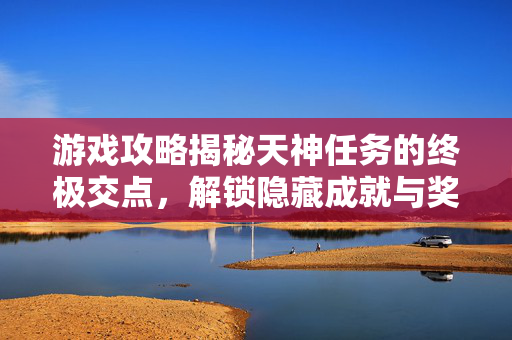 游戏攻略揭秘天神任务的终极交点，解锁隐藏成就与奖励