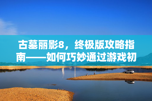 古墓丽影8,终极版攻略指南——如何巧妙通过游戏初期关卡 古墓丽影8,终极版攻略指南——如何巧妙通过游戏初期关卡