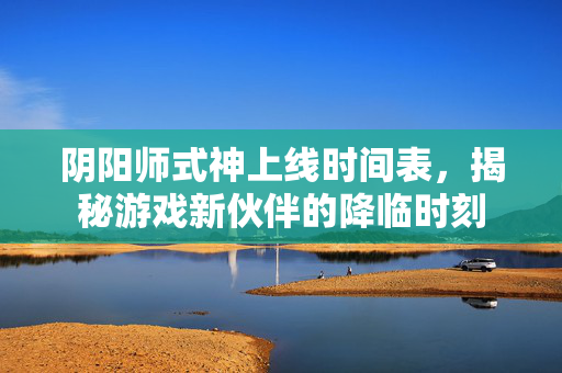 阴阳师式神上线时间表，揭秘游戏新伙伴的降临时刻