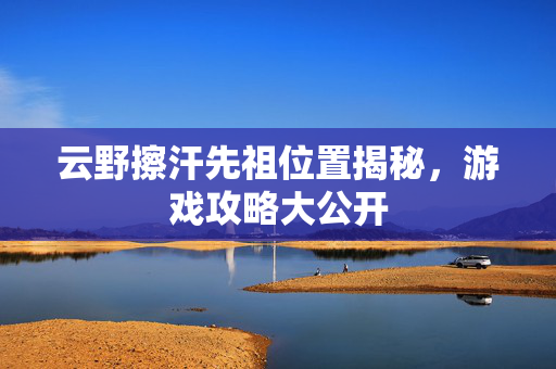 云野擦汗先祖位置揭秘,游戏攻略大公开 云野擦汗先祖位置揭秘,游戏攻略大公开