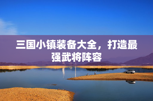 三国小镇装备大全,打造最强武将阵容 三国小镇装备大全,打造最强武将阵容