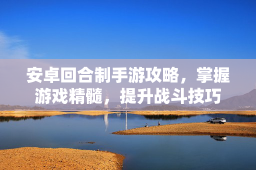 安卓回合制手游攻略,掌握游戏精髓,提升战斗技巧 安卓回合制手游攻略,掌握游戏精髓,提升战斗技巧