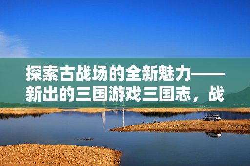 探索古战场的全新魅力——新出的三国游戏三国志，战棋版深度解析