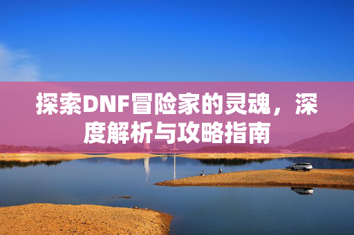 探索DNF冒险家的灵魂，深度解析与攻略指南