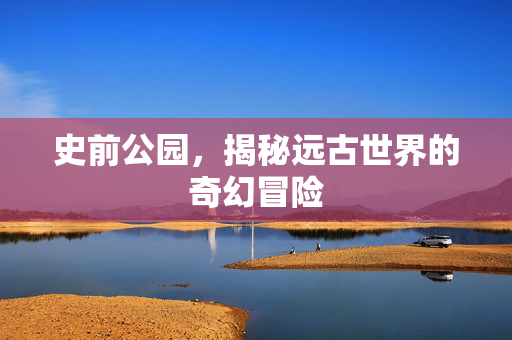 史前公园,揭秘远古世界的奇幻冒险 史前公园,揭秘远古世界的奇幻冒险