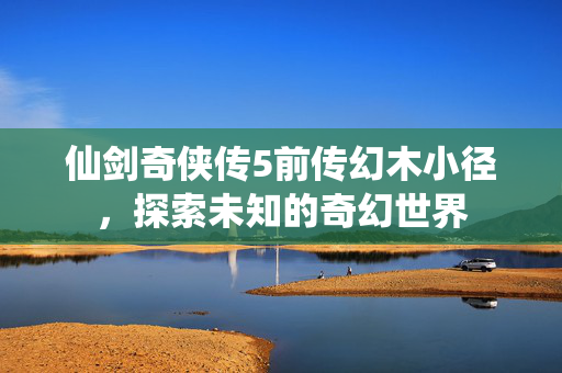 仙剑奇侠传5前传幻木小径,探索未知的奇幻世界 仙剑奇侠传5前传幻木小径,探索未知的奇幻世界